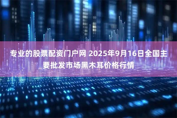 专业的股票配资门户网 2025年9月16日全国主要批发市场黑木耳价格行情