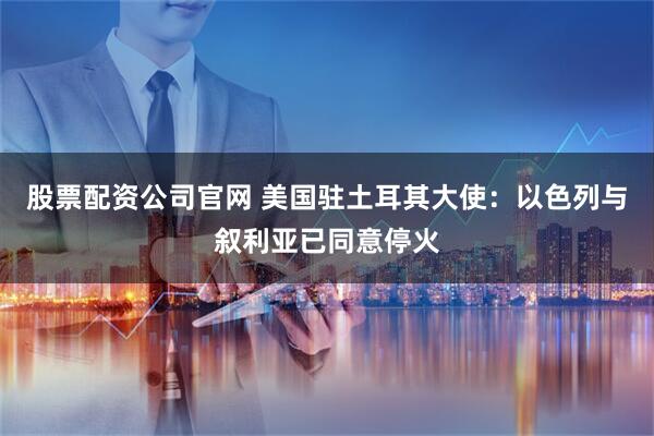 股票配资公司官网 美国驻土耳其大使：以色列与叙利亚已同意停火