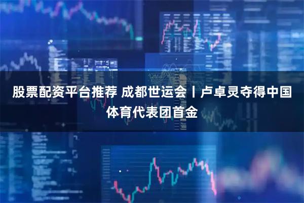 股票配资平台推荐 成都世运会丨卢卓灵夺得中国体育代表团首金