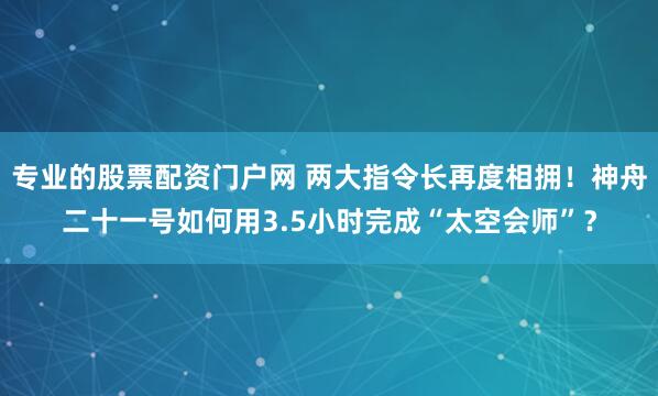 专业的股票配资门户网 两大指令长再度相拥！神舟二十一号如何用3.5小时完成“太空会师”？