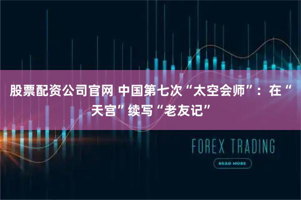 股票配资公司官网 中国第七次“太空会师”：在“天宫”续写“老友记”