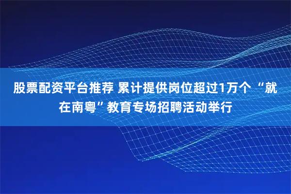 股票配资平台推荐 累计提供岗位超过1万个 “就在南粤”教育专场招聘活动举行