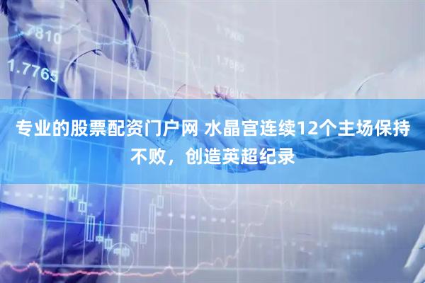 专业的股票配资门户网 水晶宫连续12个主场保持不败，创造英超纪录