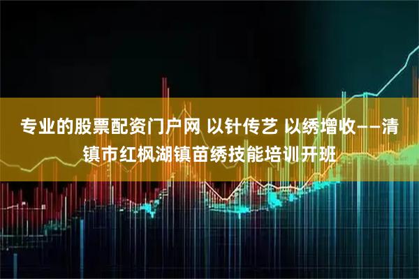 专业的股票配资门户网 以针传艺 以绣增收——清镇市红枫湖镇苗绣技能培训开班