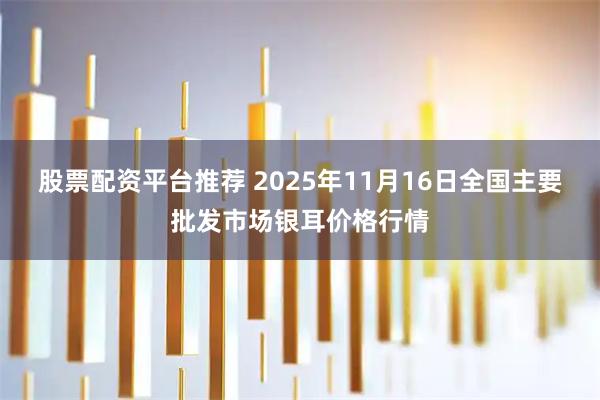 股票配资平台推荐 2025年11月16日全国主要批发市场银耳价格行情