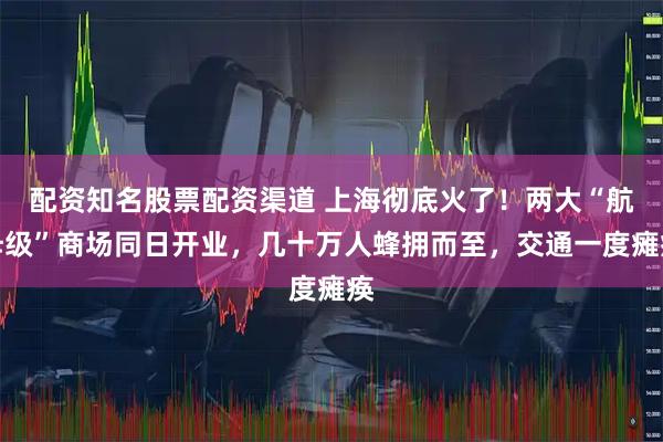 配资知名股票配资渠道 上海彻底火了！两大“航母级”商场同日开业，几十万人蜂拥而至，交通一度瘫痪