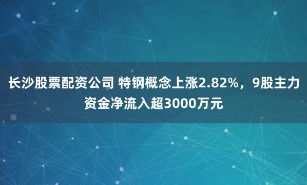 长沙股票配资公司 特钢概念上涨2.82%，9股主力资金净流入超3000万元