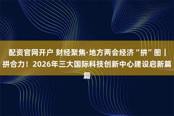 配资官网开户 财经聚焦·地方两会经济“拼”图｜拼合力！2026年三大国际科技创新中心建设启新篇