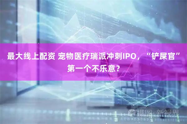 最大线上配资 宠物医疗瑞派冲刺IPO，“铲屎官”第一个不乐意？