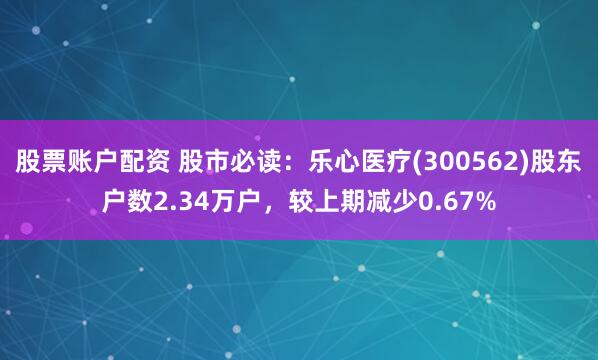 股票账户配资 股市必读：乐心医疗(300562)股东户数2.34万户，较上期减少0.67%