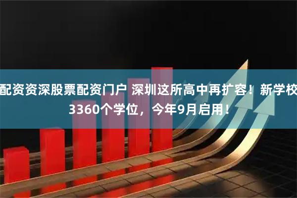 配资资深股票配资门户 深圳这所高中再扩容！新学校3360个学位，今年9月启用！