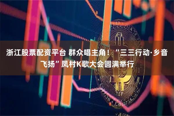 浙江股票配资平台 群众唱主角！“三三行动·乡音飞扬”凤村K歌大会圆满举行