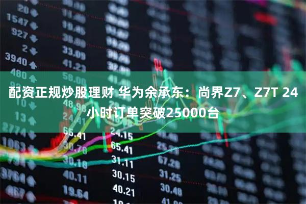 配资正规炒股理财 华为余承东：尚界Z7、Z7T 24小时订单突破25000台