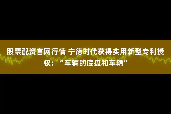 股票配资官网行情 宁德时代获得实用新型专利授权：“车辆的底盘和车辆”