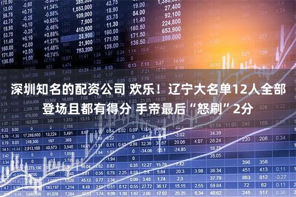 深圳知名的配资公司 欢乐！辽宁大名单12人全部登场且都有得分 手帝最后“怒刷”2分