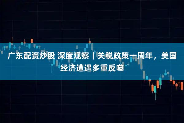 广东配资炒股 深度观察｜关税政策一周年，美国经济遭遇多重反噬