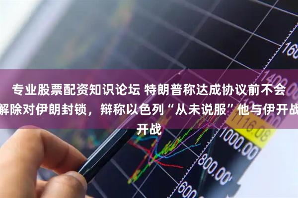 专业股票配资知识论坛 特朗普称达成协议前不会解除对伊朗封锁，辩称以色列“从未说服”他与伊开战