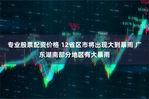 专业股票配资价格 12省区市将出现大到暴雨 广东湖南部分地区有大暴雨