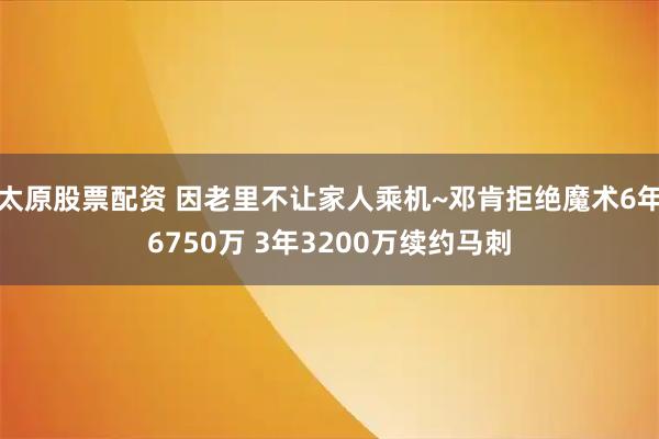 太原股票配资 因老里不让家人乘机~邓肯拒绝魔术6年6750万 3年3200万续约马刺